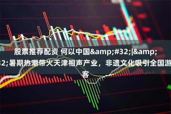 股票推荐配资 何以中国&#32;|&#32;暑期热潮带火天津相声产业，非遗文化吸引全国游客