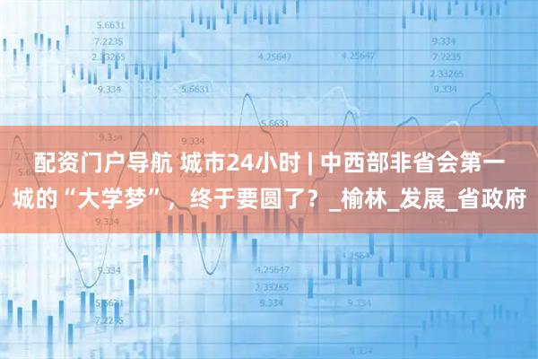 配资门户导航 城市24小时 | 中西部非省会第一城的“大学梦”，终于要圆了？_榆林_发展_省政府