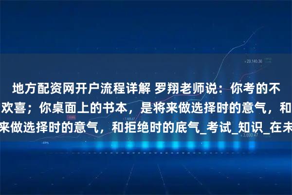 地方配资网开户流程详解 罗翔老师说：你考的不是试，是前途和暮年的欢喜；你桌面上的书本，是将来做选择时的意气，和拒绝时的底气_考试_知识_在未来