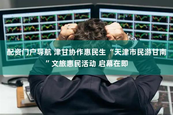 配资门户导航 津甘协作惠民生 “天津市民游甘南”文旅惠民活动 启幕在即