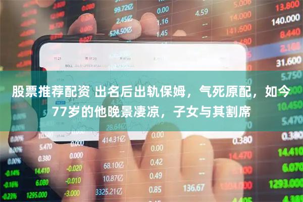 股票推荐配资 出名后出轨保姆，气死原配，如今77岁的他晚景凄凉，子女与其割席