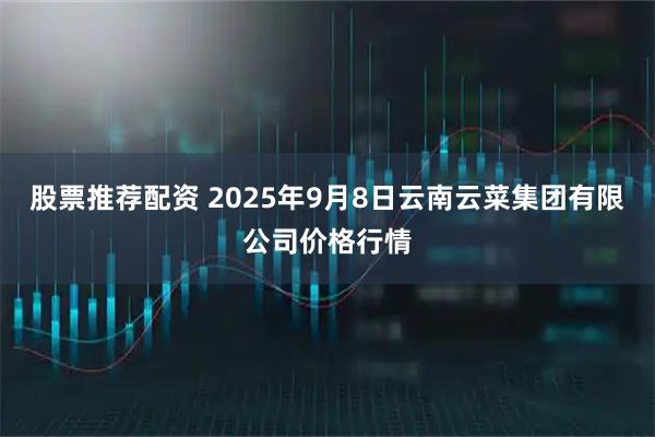股票推荐配资 2025年9月8日云南云菜集团有限公司价格行情