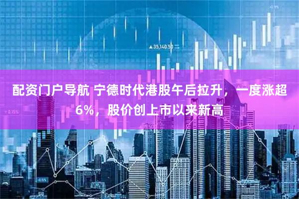 配资门户导航 宁德时代港股午后拉升，一度涨超6%，股价创上市以来新高