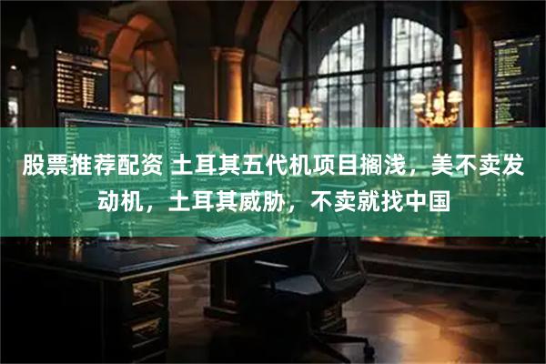 股票推荐配资 土耳其五代机项目搁浅，美不卖发动机，土耳其威胁，不卖就找中国