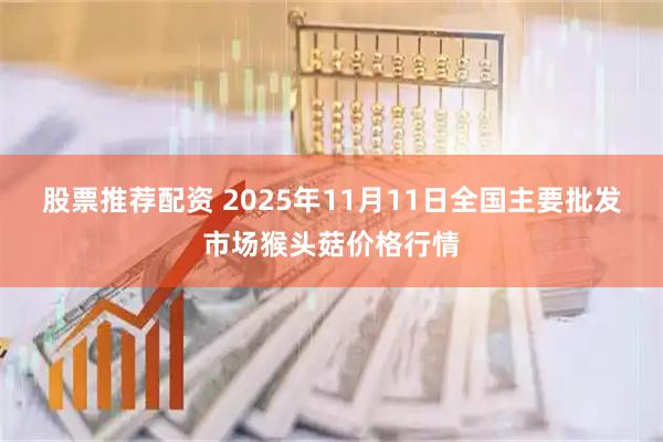 股票推荐配资 2025年11月11日全国主要批发市场猴头菇价格行情