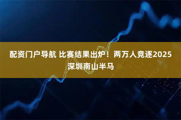 配资门户导航 比赛结果出炉！两万人竞逐2025深圳南山半马