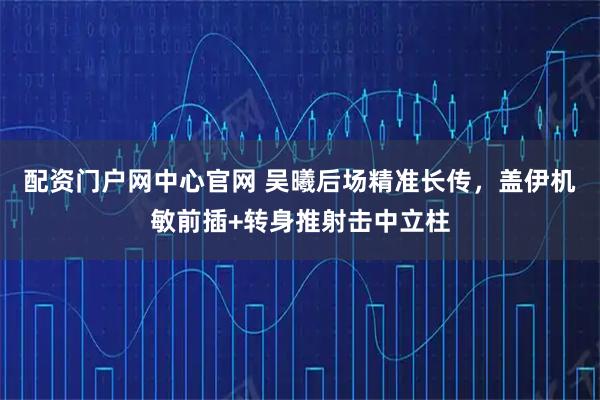 配资门户网中心官网 吴曦后场精准长传，盖伊机敏前插+转身推射击中立柱