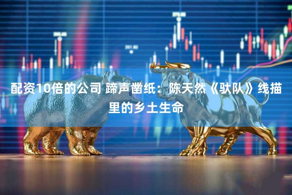 配资10倍的公司 蹄声凿纸：陈天然《驮队》线描里的乡土生命